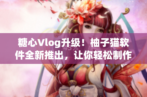 糖心Vlog升级！柚子猫软件全新推出，让你轻松制作个性化短视频