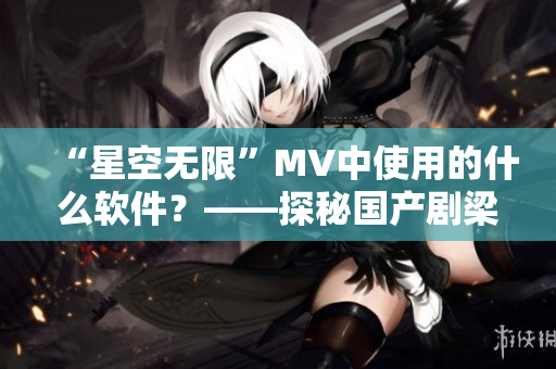 “星空无限”MV中使用的什么软件？——探秘国产剧梁佳制作神器