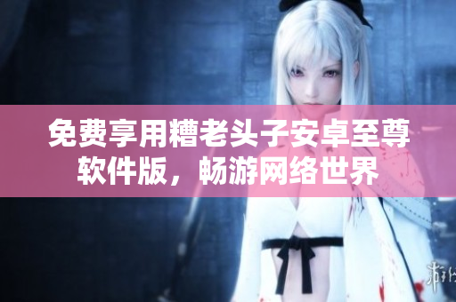 免费享用糟老头子安卓至尊软件版，畅游网络世界