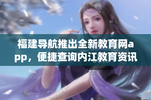 福建导航推出全新教育网app，便捷查询内江教育资讯！