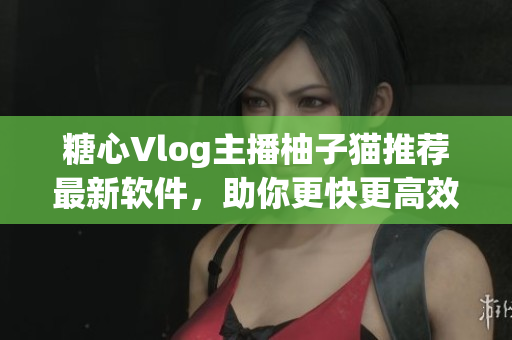糖心Vlog主播柚子猫推荐最新软件，助你更快更高效完成工作