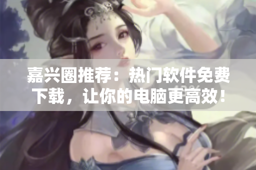 嘉兴圈推荐：热门软件免费下载，让你的电脑更高效！