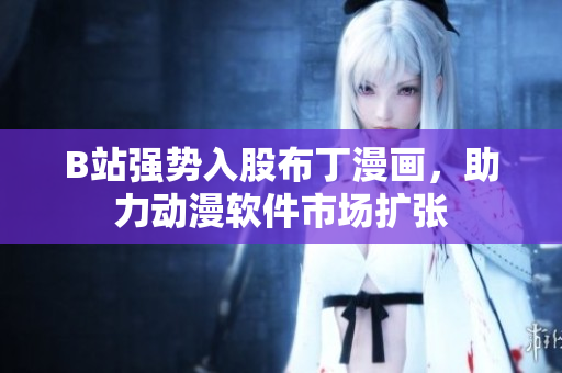 B站强势入股布丁漫画，助力动漫软件市场扩张