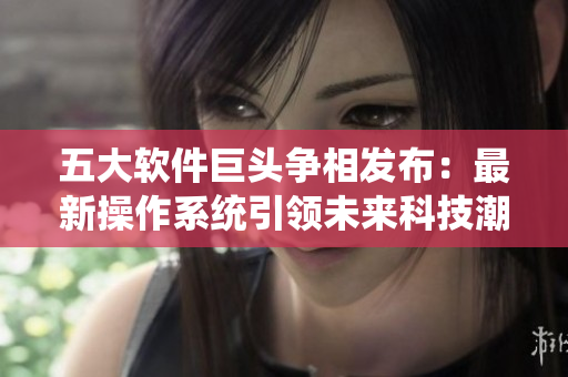五大软件巨头争相发布：最新操作系统引领未来科技潮流