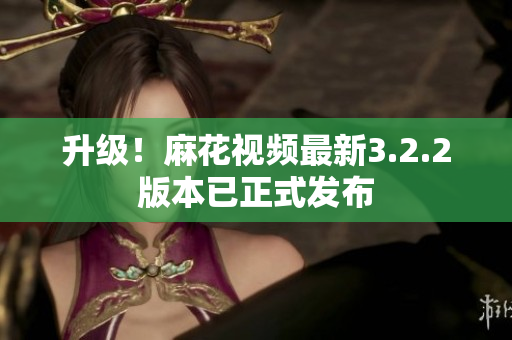 升级！麻花视频最新3.2.2版本已正式发布