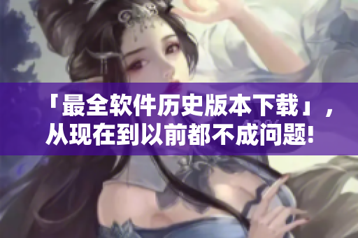 「最全软件历史版本下载」，从现在到以前都不成问题!
