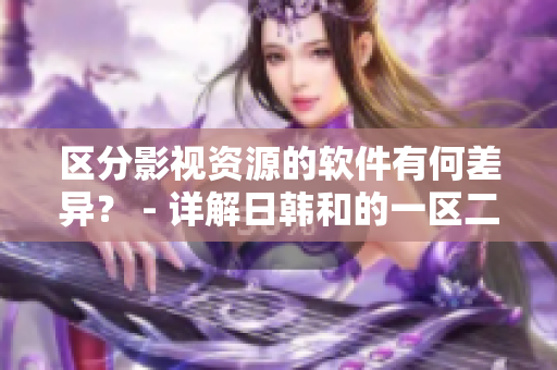 区分影视资源的软件有何差异？ - 详解日韩和的一区二区区别