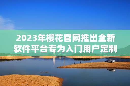 2023年樱花官网推出全新软件平台专为入门用户定制