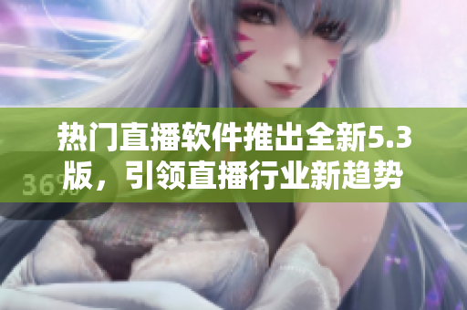 热门直播软件推出全新5.3版，引领直播行业新趋势