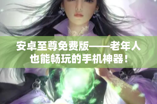 安卓至尊免费版——老年人也能畅玩的手机神器！