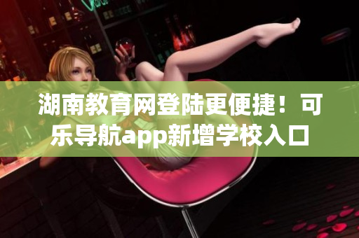 湖南教育网登陆更便捷！可乐导航app新增学校入口