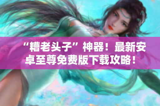 “糟老头子”神器！最新安卓至尊免费版下载攻略！