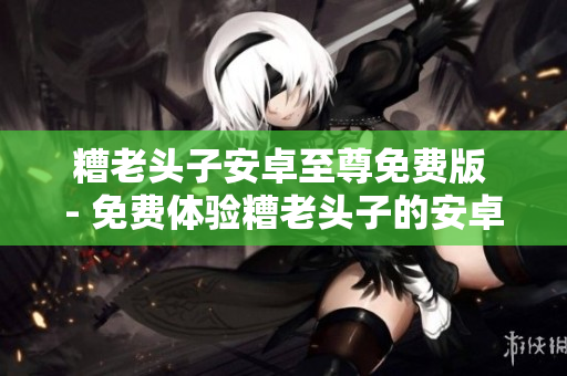 糟老头子安卓至尊免费版 - 免费体验糟老头子的安卓至尊软件