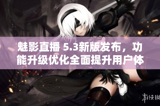 魅影直播 5.3新版发布，功能升级优化全面提升用户体验