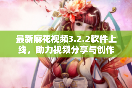 最新麻花视频3.2.2软件上线，助力视频分享与创作