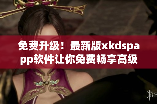 免费升级！最新版xkdspapp软件让你免费畅享高级会员权限