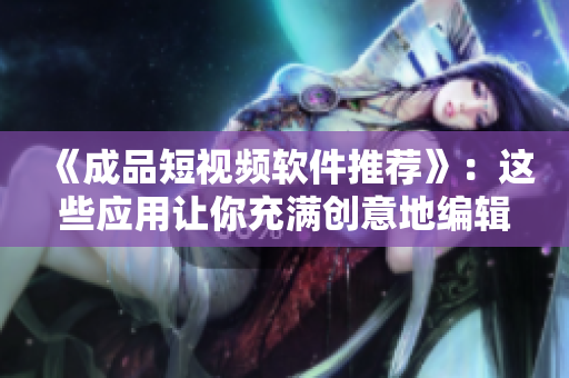 《成品短视频软件推荐》：这些应用让你充满创意地编辑和共享视频