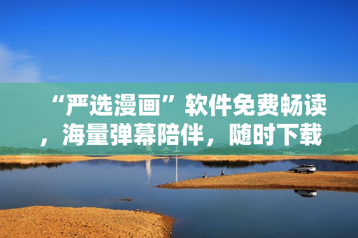 “严选漫画”软件免费畅读，海量弹幕陪伴，随时下载，愉悦网络生活！