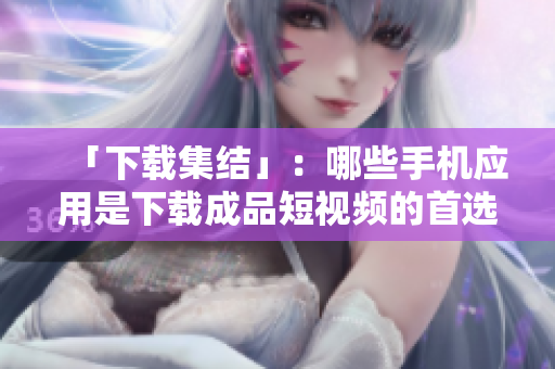 「下载集结」：哪些手机应用是下载成品短视频的首选？