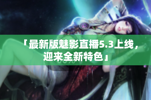 「最新版魅影直播5.3上线，迎来全新特色」