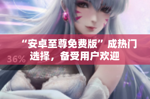 “安卓至尊免费版”成热门选择，备受用户欢迎