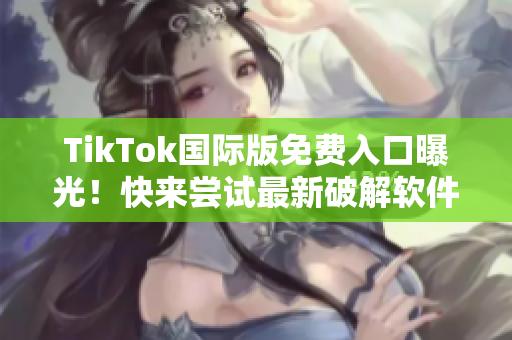 TikTok国际版免费入口曝光！快来尝试最新破解软件