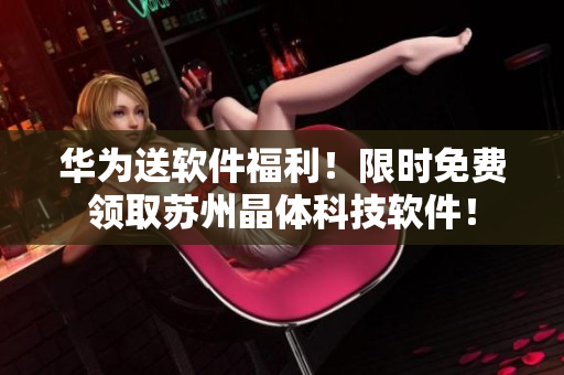 华为送软件福利！限时免费领取苏州晶体科技软件！