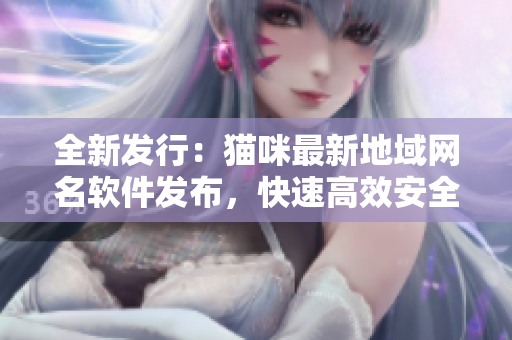 全新发行：猫咪最新地域网名软件发布，快速高效安全！