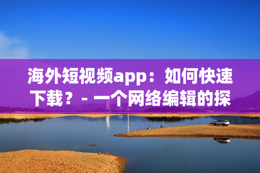 海外短视频app：如何快速下载？- 一个网络编辑的探究