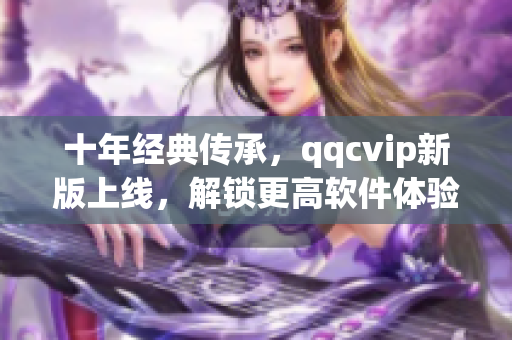 十年经典传承，qqcvip新版上线，解锁更高软件体验