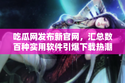 吃瓜网发布新官网，汇总数百种实用软件引爆下载热潮