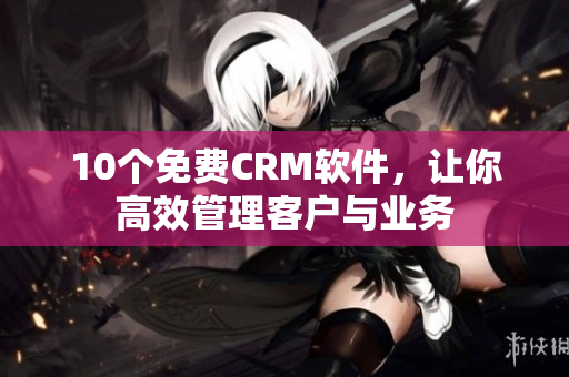 10个免费CRM软件，让你高效管理客户与业务