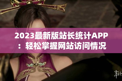 2023最新版站长统计APP：轻松掌握网站访问情况