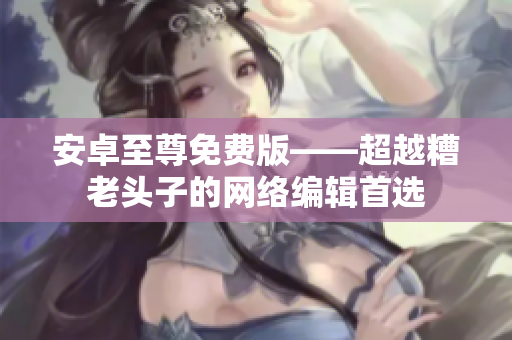 安卓至尊免费版——超越糟老头子的网络编辑首选
