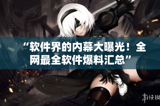 “软件界的内幕大曝光！全网最全软件爆料汇总”
