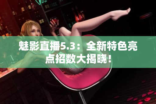 魅影直播5.3：全新特色亮点招数大揭晓！