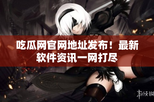 吃瓜网官网地址发布！最新软件资讯一网打尽