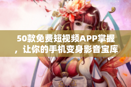50款免费短视频APP掌握，让你的手机变身影音宝库