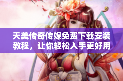 天美传奇传媒免费下载安装教程，让你轻松入手更好用的软件