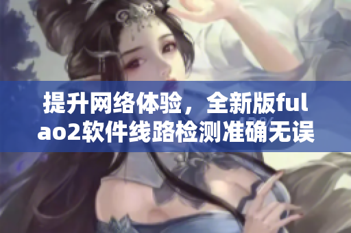提升网络体验，全新版fulao2软件线路检测准确无误
