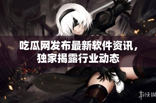 吃瓜网发布最新软件资讯，独家揭露行业动态