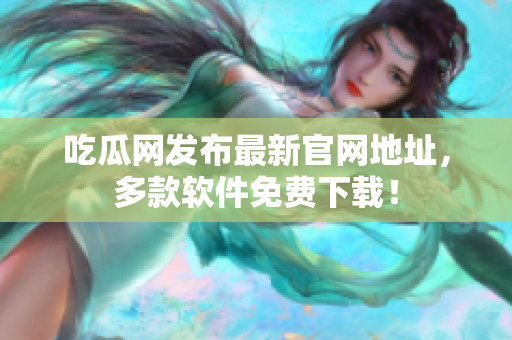 吃瓜网发布最新官网地址，多款软件免费下载！