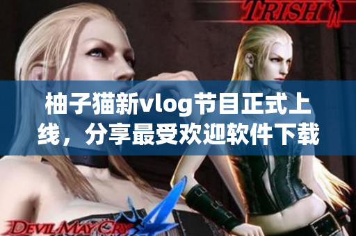 柚子猫新vlog节目正式上线，分享最受欢迎软件下载推荐！