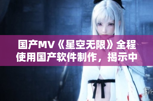 国产MV《星空无限》全程使用国产软件制作，揭示中国软件发展新面貌