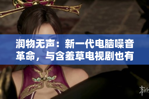 润物无声：新一代电脑噪音革命，与含羞草电视剧也有相似处