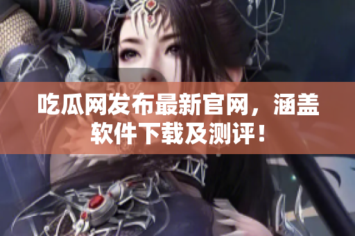 吃瓜网发布最新官网，涵盖软件下载及测评！