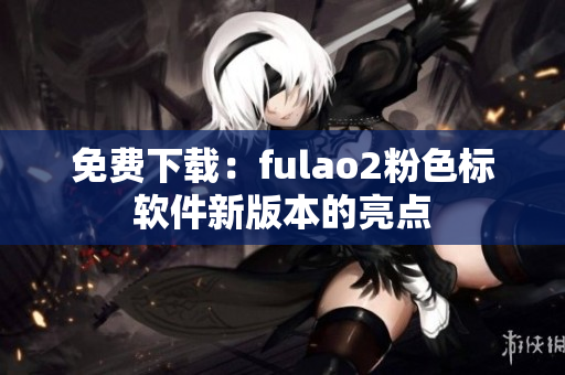 免费下载：fulao2粉色标软件新版本的亮点