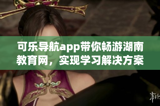 可乐导航app带你畅游湖南教育网，实现学习解决方案