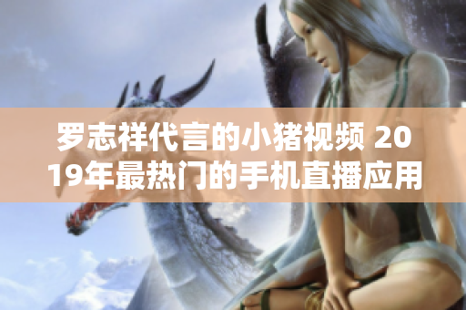 罗志祥代言的小猪视频 2019年最热门的手机直播应用