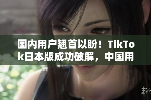 国内用户翘首以盼！TikTok日本版成功破解，中国用户也能畅玩了